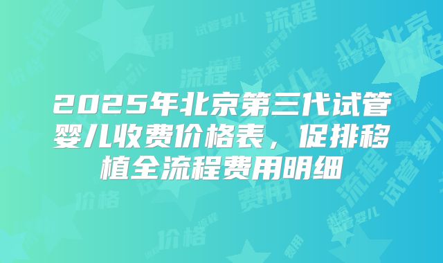 2025年北京第三代试管婴儿收费价格表，促排移植全流程费用明细