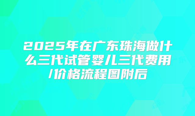2025年在广东珠海做什么三代试管婴儿三代费用/价格流程图附后