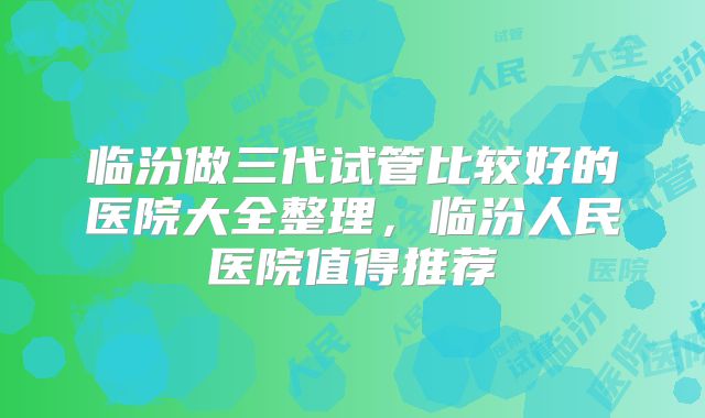 临汾做三代试管比较好的医院大全整理,临汾人民医院值得推荐