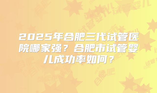 2025年合肥三代试管医院哪家强?合肥市试管婴儿成功率如何?