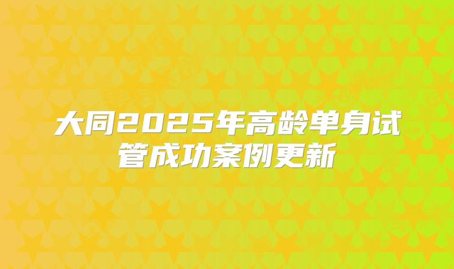 大同2025年高龄单身试管成功案例更新
