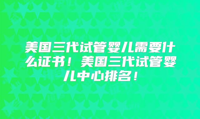美国三代试管婴儿需要什么证书!美国三代试管婴儿中心排名!