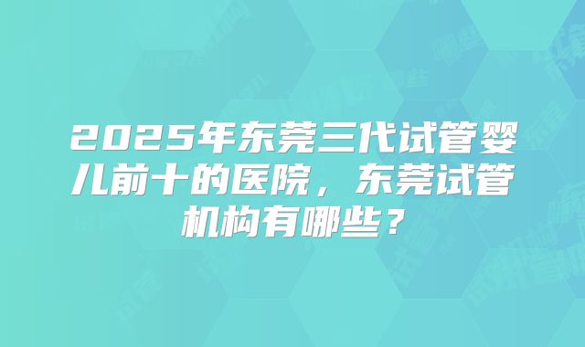 2025年东莞三代试管婴儿前十的医院,东莞试管机构有哪些?