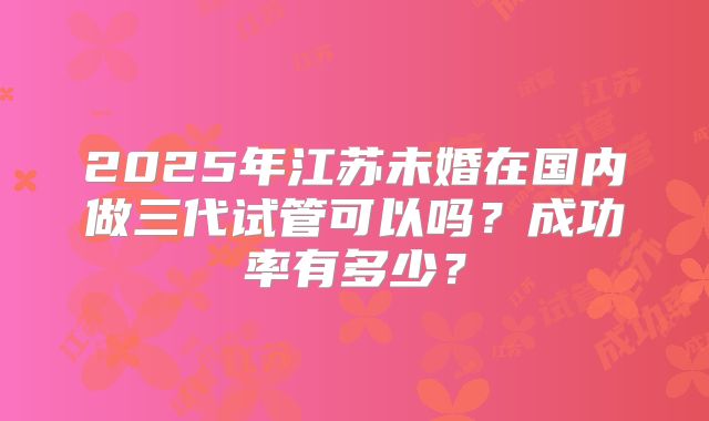 2025年江苏未婚在国内做三代试管可以吗？成功率有多少？