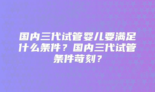 国内三代试管婴儿要满足什么条件?国内三代试管条件苛刻?
