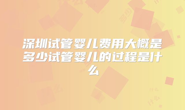 深圳试管婴儿费用大概是多少试管婴儿的过程是什么