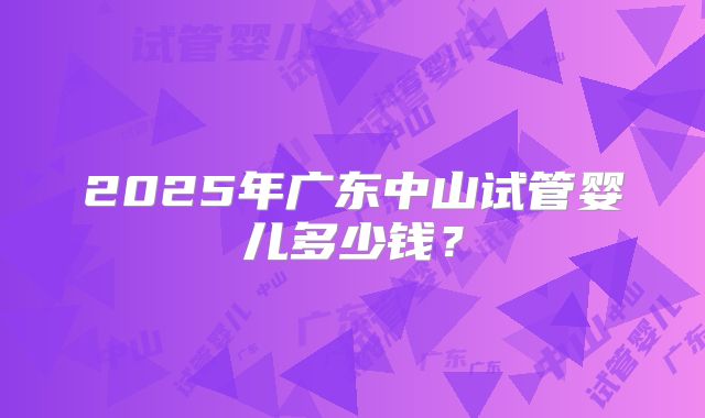 2025年广东中山试管婴儿多少钱?