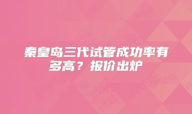 秦皇岛三代试管成功率有多高?报价出炉