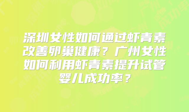 深圳女性如何通过虾青素改善卵巢健康?广州女性如何利用虾青素提升试管婴儿成功率?