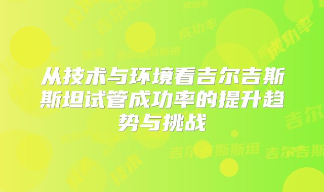 从技术与环境看吉尔吉斯斯坦试管成功率的提升趋势与挑战