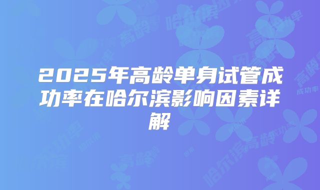 2025年高龄单身试管成功率在哈尔滨影响因素详解