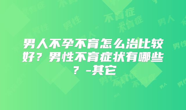 男人不孕不育怎么治比较好?男性不育症状有哪些?-其它
