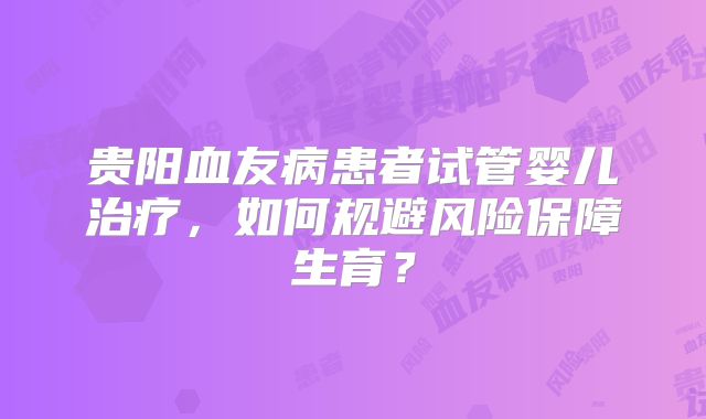 贵阳血友病患者试管婴儿治疗,如何规避风险保障生育?