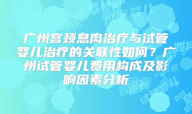 广州宫颈息肉治疗与试管婴儿治疗的关联性如何？广州试管婴儿费用构成及影响因素分析