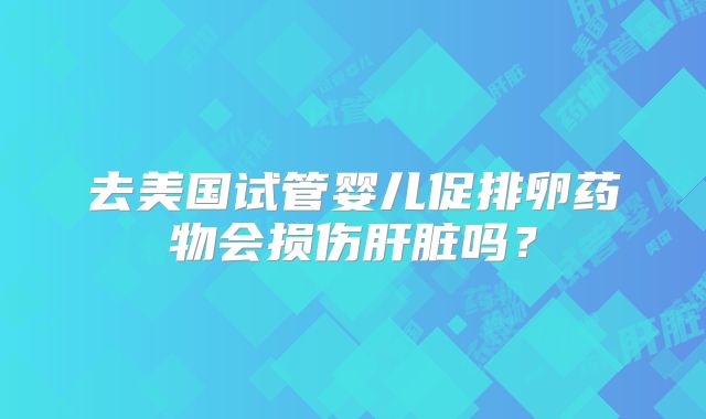 去美国试管婴儿促排卵药物会损伤肝脏吗?