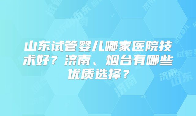 山东试管婴儿哪家医院技术好？济南、烟台有哪些优质选择？