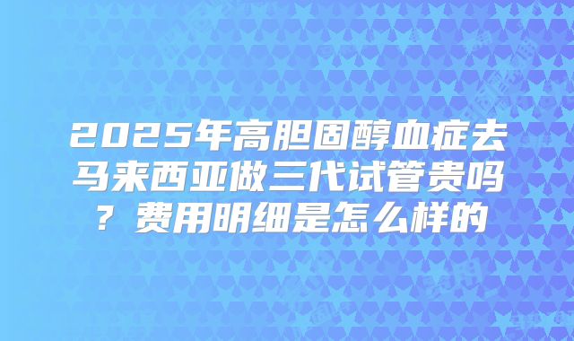 2025年高胆固醇血症去马来西亚做三代试管贵吗？费用明细是怎么样的