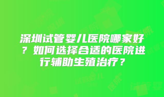 深圳试管婴儿医院哪家好？如何选择合适的医院进行辅助生殖治疗？