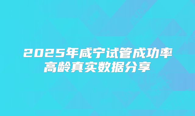 2025年咸宁试管成功率高龄真实数据分享