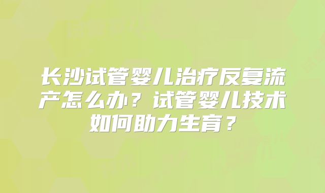 长沙试管婴儿治疗反复流产怎么办?试管婴儿技术如何助力生育?