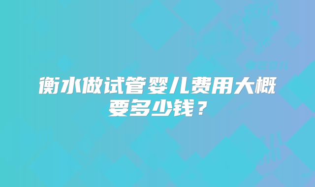 衡水做试管婴儿费用大概要多少钱？