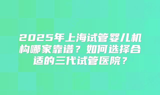 2025年上海试管婴儿机构哪家靠谱?如何选择合适的三代试管医院?