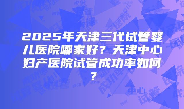 2025年天津三代试管婴儿医院哪家好？天津中心妇产医院试管成功率如何？