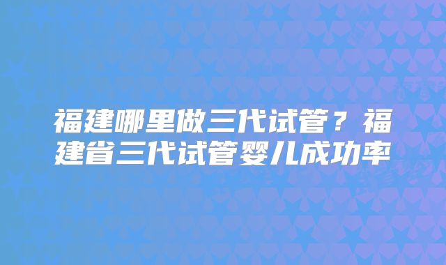 福建哪里做三代试管？福建省三代试管婴儿成功率
