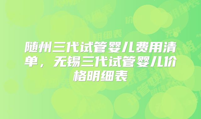 随州三代试管婴儿费用清单,无锡三代试管婴儿价格明细表