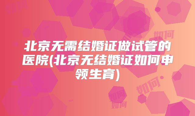 北京无需结婚证做试管的医院(北京无结婚证如何申领生育)