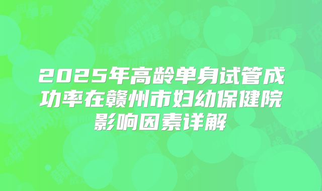 2025年高龄单身试管成功率在赣州市妇幼保健院影响因素详解