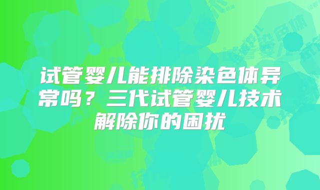试管婴儿能排除染色体异常吗?三代试管婴儿技术解除你的困扰