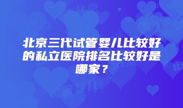 北京三代试管婴儿比较好的私立医院排名比较好是哪家？