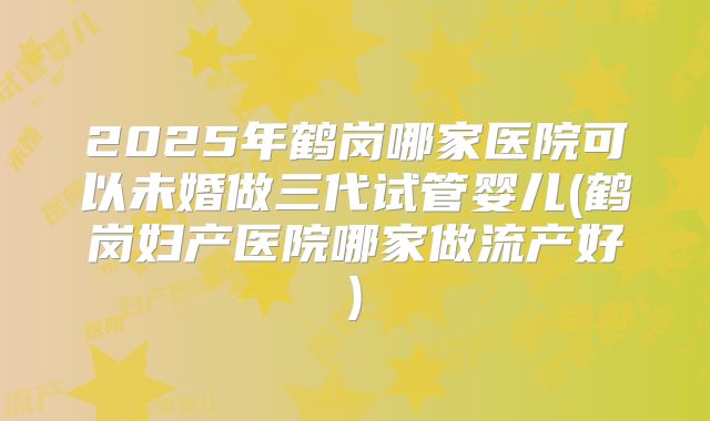 2025年鹤岗哪家医院可以未婚做三代试管婴儿(鹤岗妇产医院哪家做流产好)
