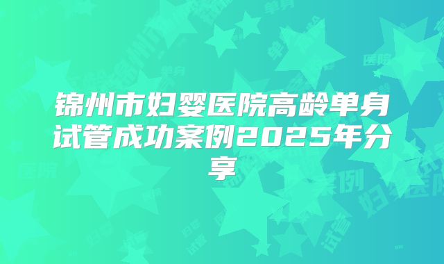 锦州市妇婴医院高龄单身试管成功案例2025年分享