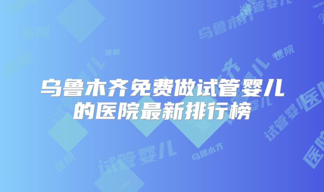 乌鲁木齐免费做试管婴儿的医院最新排行榜