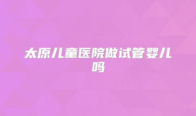 太原儿童医院做试管婴儿吗