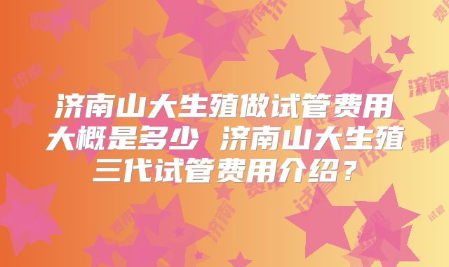 济南山大生殖做试管费用大概是多少 济南山大生殖三代试管费用介绍？