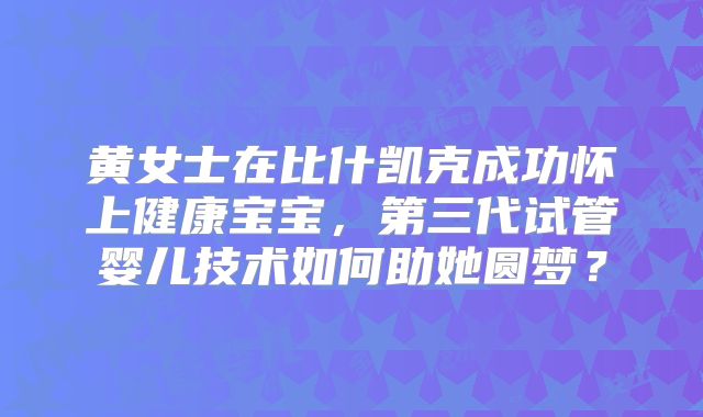 黄女士在比什凯克成功怀上健康宝宝,第三代试管婴儿技术如何助她圆梦?