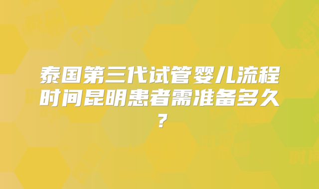泰国第三代试管婴儿流程时间昆明患者需准备多久?