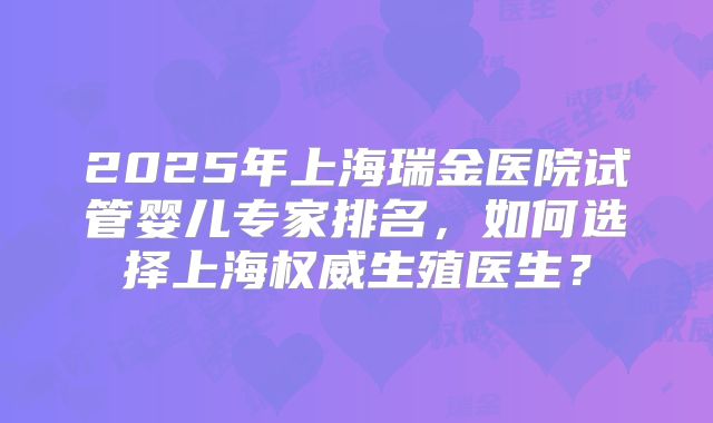 2025年上海瑞金医院试管婴儿专家排名，如何选择上海权威生殖医生？
