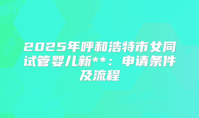 2025年呼和浩特市女同试管婴儿新**:申请条件及流程