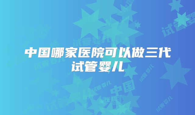 中国哪家医院可以做三代试管婴儿