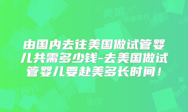 由国内去往美国做试管婴儿共需多少钱-去美国做试管婴儿要赴美多长时间！