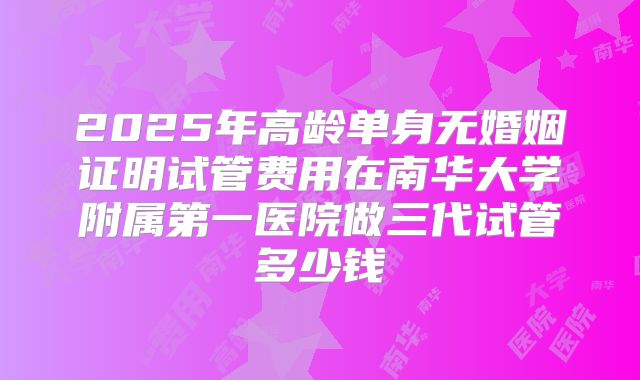 2025年高龄单身无婚姻证明试管费用在南华大学附属第一医院做三代试管多少钱