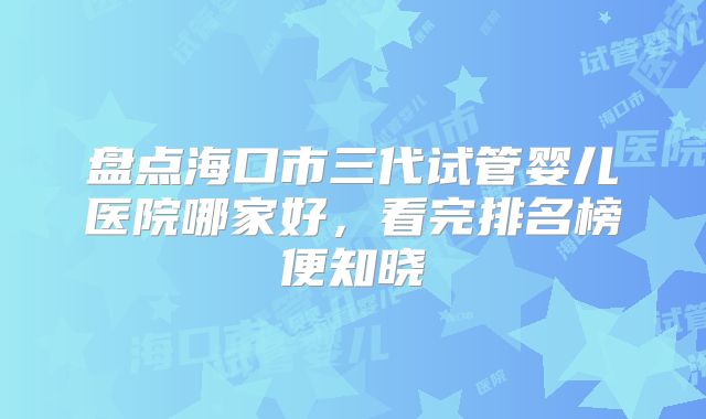 盘点海口市三代试管婴儿医院哪家好,看完排名榜便知晓