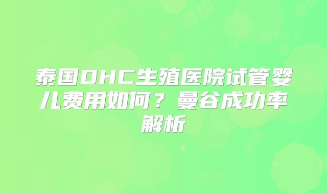 泰国DHC生殖医院试管婴儿费用如何？曼谷成功率解析
