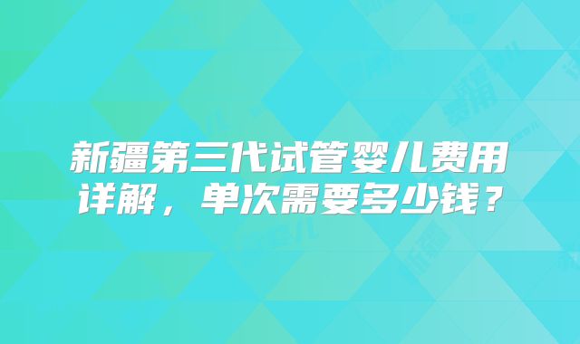 新疆第三代试管婴儿费用详解,单次需要多少钱?