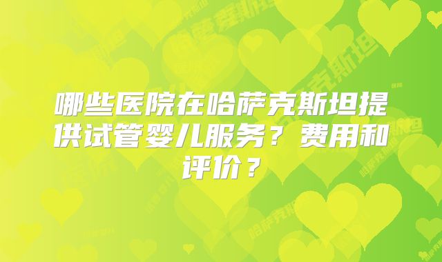 哪些医院在哈萨克斯坦提供试管婴儿服务?费用和评价?