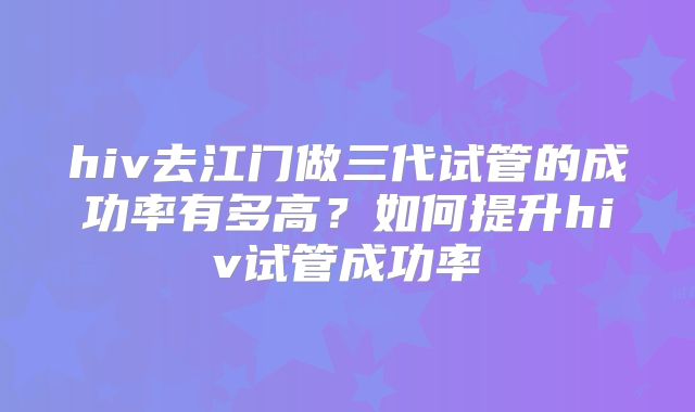 hiv去江门做三代试管的成功率有多高？如何提升hiv试管成功率